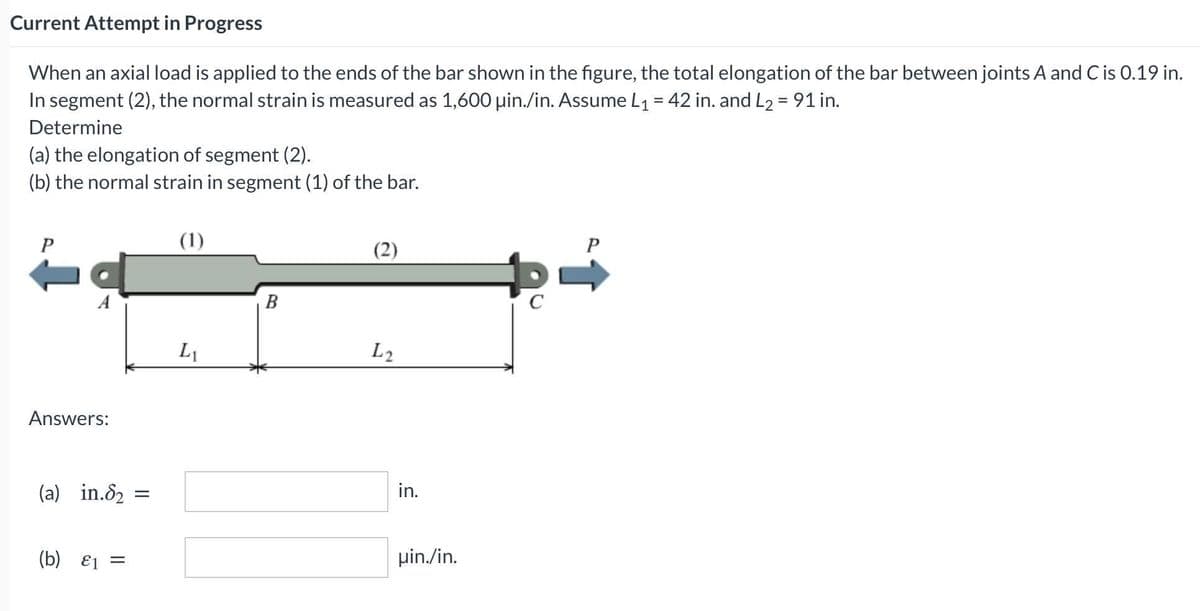 Current Attempt in Progress
When an axial load is applied to the ends of the bar shown in the figure, the total elongation of the bar between joints A and C is 0.19 in.
In segment (2), the normal strain is measured as 1,600 uin./in. Assume L1 = 42 in. and L2 = 91 in.
Determine
(a) the elongation of segment (2).
(b) the normal strain in segment (1) of the bar.
(1)
(2)
P
В
L1
L2
Answers:
(a) in.82
in.
(b) E1 =
pin./in.
