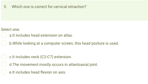 5.
Which one is correct for cervical retraction?
Select one:
a.lt includes head extension on atlas.
b.While looking at a computer screen, this head posture is used.
c.lt includes neck (C2-C7) extension.
d.The movement mostly occurs in atlantoaxial joint.
e.lt includes head flexion on axis.

