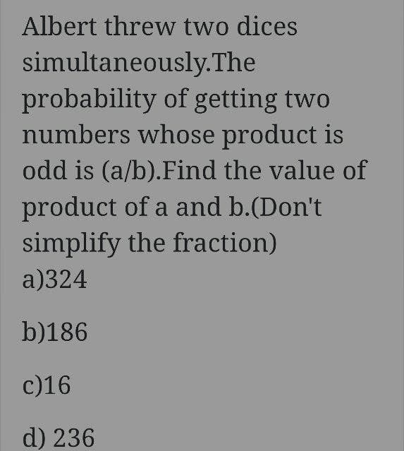 Albert threw two dices
simultaneously.The
probability of getting two
numbers whose product is
odd is (a/b).Find the value of
product of a and b.(Don't
simplify the fraction)
a)324
b)186
c)16
d) 236