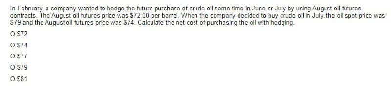 In February, a company wanted to hedge the future purchase of crude oil some time in June or July by using August oil futures
contracts. The August oil futures price was $72.00 per barrel. When the company decided to buy crude oil in July, the oil spot price was
$79 and the August oil futures price was $74. Calculate the net cost of purchasing the oil with hedging.
O $72
O $74
O $77
O $79
O $81