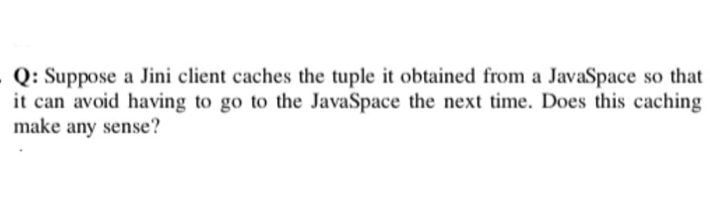 Q: Suppose a Jini client caches the tuple it obtained from a JavaSpace so that
it can avoid having to go to the JavaSpace the next time. Does this caching
make any sense?