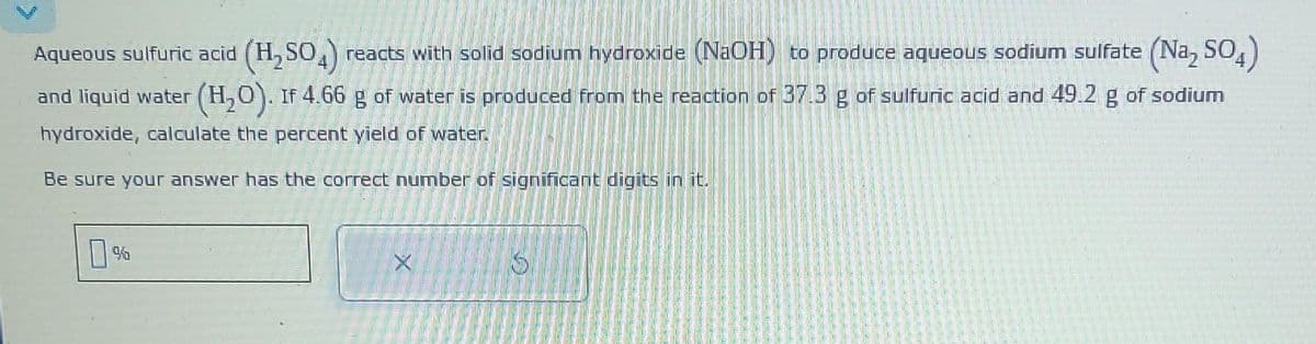 Aqueous sulfuric acid (H₂SO4) reacts with solid sodium hydroxide (NaOH) to produce aqueous sodium sulfate (Na₂ SO4
and liquid water (H₂O). If 4.66 g of water is produced from the reaction of 37.3 g of sulfuric acid and 49.2 g of sodium
hydroxide, calculate the percent yield of water.
Be sure your answer has the correct number of significant digits in it.
0%
S