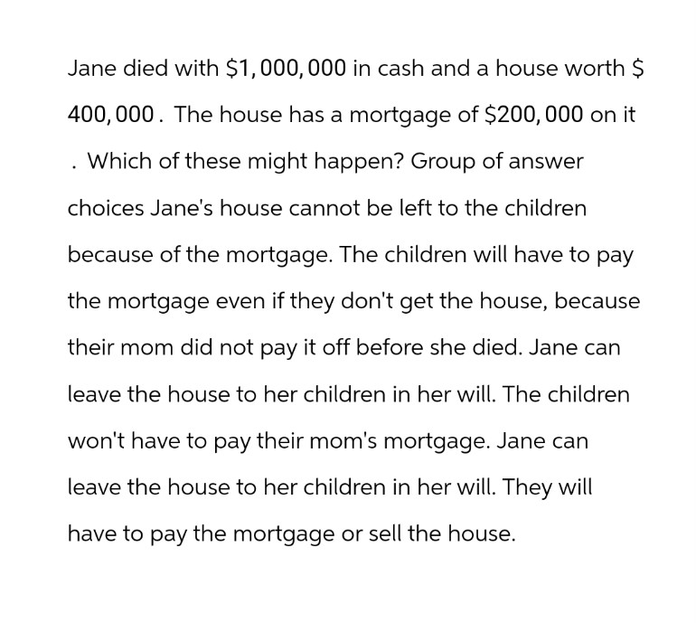 Jane died with $1,000,000 in cash and a house worth $
400,000. The house has a mortgage of $200, 000 on it
. Which of these might happen? Group of answer
choices Jane's house cannot be left to the children
because of the mortgage. The children will have to pay
the mortgage even if they don't get the house, because
their mom did not pay it off before she died. Jane can
leave the house to her children in her will. The children
won't have to pay their mom's mortgage. Jane can
leave the house to her children in her will. They will
have to pay the mortgage or sell the house.