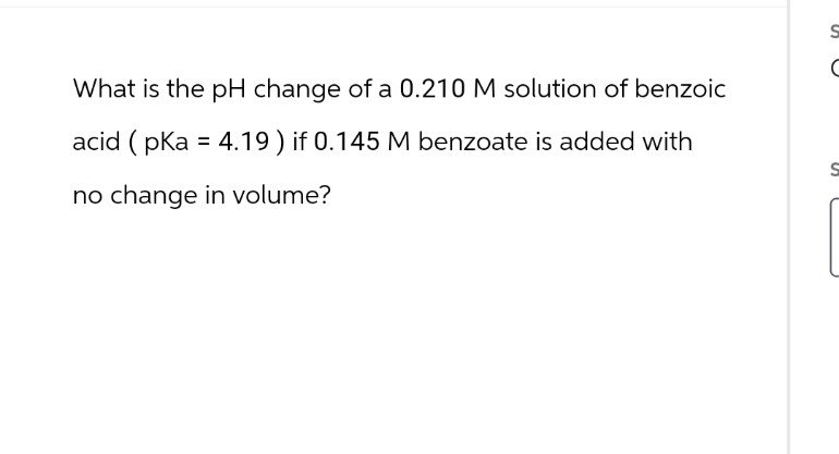 What is the pH change of a 0.210 M solution of benzoic
acid (pka = 4.19) if 0.145 M benzoate is added with
no change in volume?
S