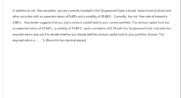 In addition to risk - free securities, you are currently invested in the Tanglewood Fund, a broad-based fund of stocks and
other securities with an expected return of 9.65% and a volatility of 29.88% . Currently, the risk-free rate of interest is
2.88%. Your broker suggests that you add a venture capital fund to your current portfolio. The venture capital fund has
an expected return of 27.64%, a volatility of 73.89%, and a correlation of 0.19 with the Tanglewood Fund. Calculate the
required return and use it to decide whether you should add the venture capital fund to your portfolio. Answer: The
required return is... % (Round to two decimal places)