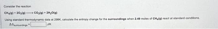 Consider the reaction
CH₂(g)+20₂(g) →→→ CO₂(g) + 2H₂O(g)
Using standard thermodynamic data at 298K, calculate the entropy change for the surroundings when 2.49 moles of CH4(g) react at standard conditions.
ASsurroundings
J/K