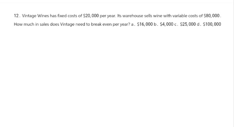 12. Vintage Wines has fixed costs of $20,000 per year. Its warehouse sells wine with variable costs of $80,000.
How much in sales does Vintage need to break even per year? a. $16,000 b. $4,000 c. $25,000 d. $100,000
