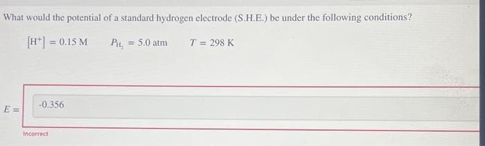 What would the potential of a standard hydrogen electrode (S.H.E.) be under the following conditions?
[H*] = 0.15 M
PH₂ = 5.0 atm
E=
-0.356
Incorrect
T = 298 K