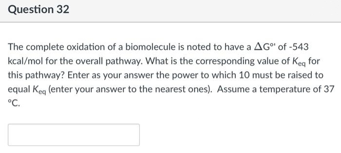 Question 32
The complete oxidation of a biomolecule is noted to have a AG"¹ of -543
kcal/mol for the overall pathway. What is the corresponding value of Keq for
this pathway? Enter as your answer the power to which 10 must be raised to
equal Keq (enter your answer to the nearest ones). Assume a temperature of 37
°C.