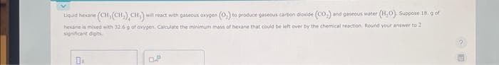 Liquid hexane (CH, (CH₂) CH) will react with gaseous oxygen (0.) to produce gaseous carbon dioxide (CO₂) and gaseous water (H,O). Suppose 18. g of
hexane is mixed with 32.6 g of oxygen. Calculate the minimum mass of hexane that could be left over by the chemical reaction. Round your answer to 2
significant digits.
DA
OP
1 S