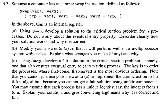 3.3 Suppose a computer has an atomic swap instruction, defined as follows:
Swap (varl, var2):
(tmp = varl; var1 = var2; var2 = tmp; }
In the above, tmp is an internal register.
(a) Using Swap, develop a solution to the critical section problem for n pro-
cesses. Do not worry about the eventual entry property. Describe clearly how
your solution works and why it is correct.
(b) Modify your answer to (a) so that it will perform well on a multiprocessor
system with caches. Explain what changes you make (if any) and why.
(c) Using Swap, develop a fair solution to the critical section problem-namely,
one that also ensures eventual entry to each waiting process. The key is to order
the processes, where first-come, first-served is the most obvious ordering. Note
that you cannot just use your answer to (a) to implement the atomic action in the
ticket algorithm, because you cannot get a fair solution using unfair components.
You may assume that each process has a unique identity, say, the integers from 1
to n. Explain your solution, and give convincing arguments why it is correct and
fair.