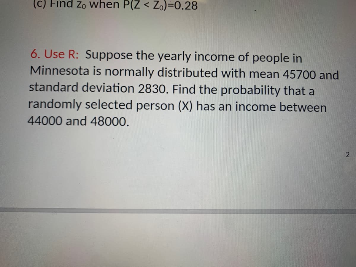 (c) Find zo when P(Z < Zo)=0.28
6. Use R: Suppose the yearly income of people in
Minnesota is normally distributed with mean 45700 and
standard deviation 2830. Find the probability that a
randomly selected person (X) has an income between
44000 and 48000.
2