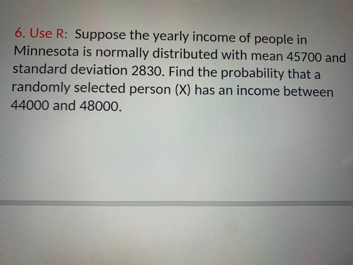 6. Use R: Suppose the yearly income of people in
Minnesota is normally distributed with mean 45700 and
standard deviation 2830. Find the probability that a
randomly selected person (X) has an income between
44000 and 48000.