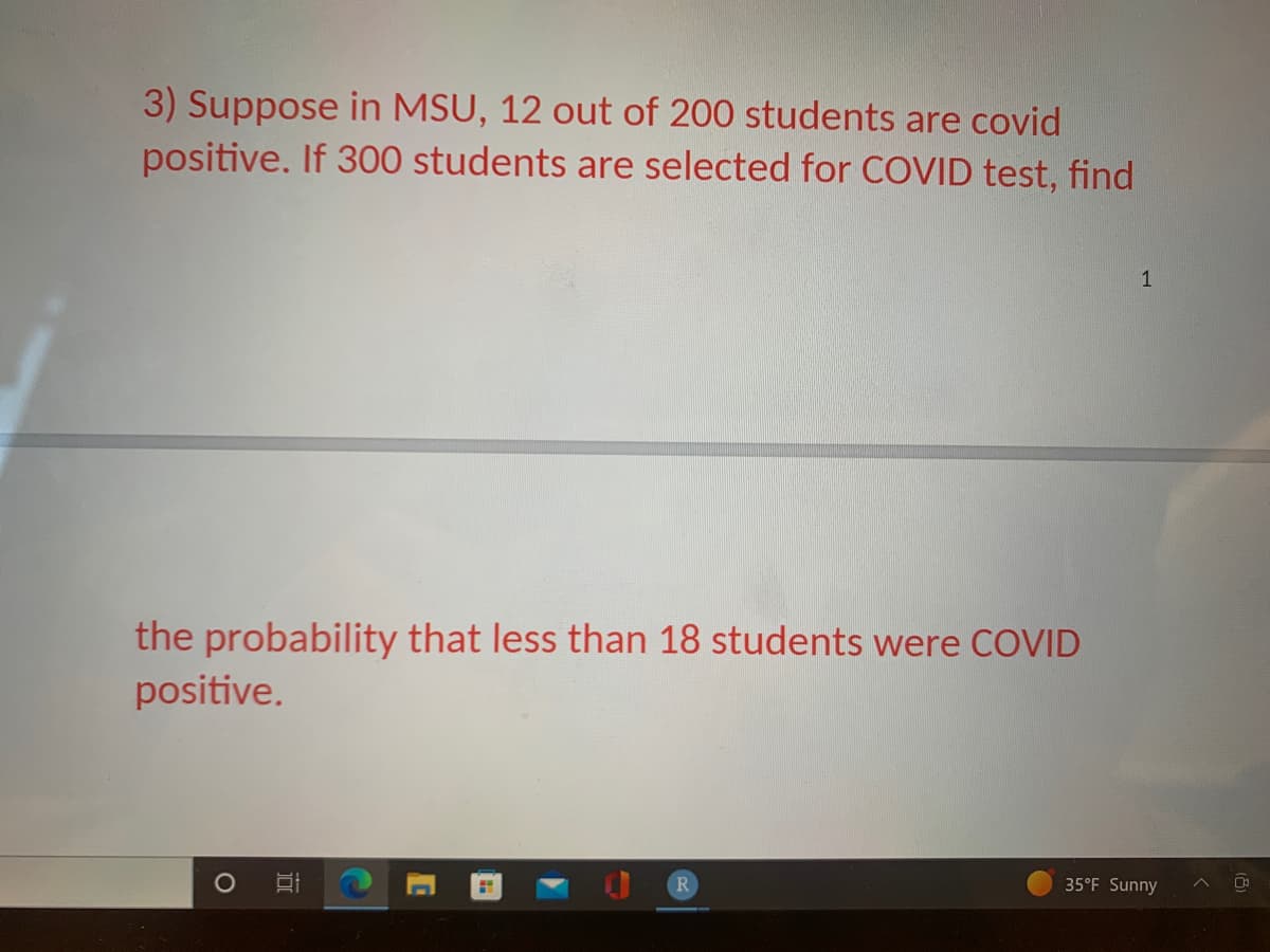 3) Suppose in MSU, 12 out of 200 students are covid
positive. If 300 students are selected for COVID test, find
the probability that less than 18 students were COVID
positive.
Et
H
1
35°F Sunny