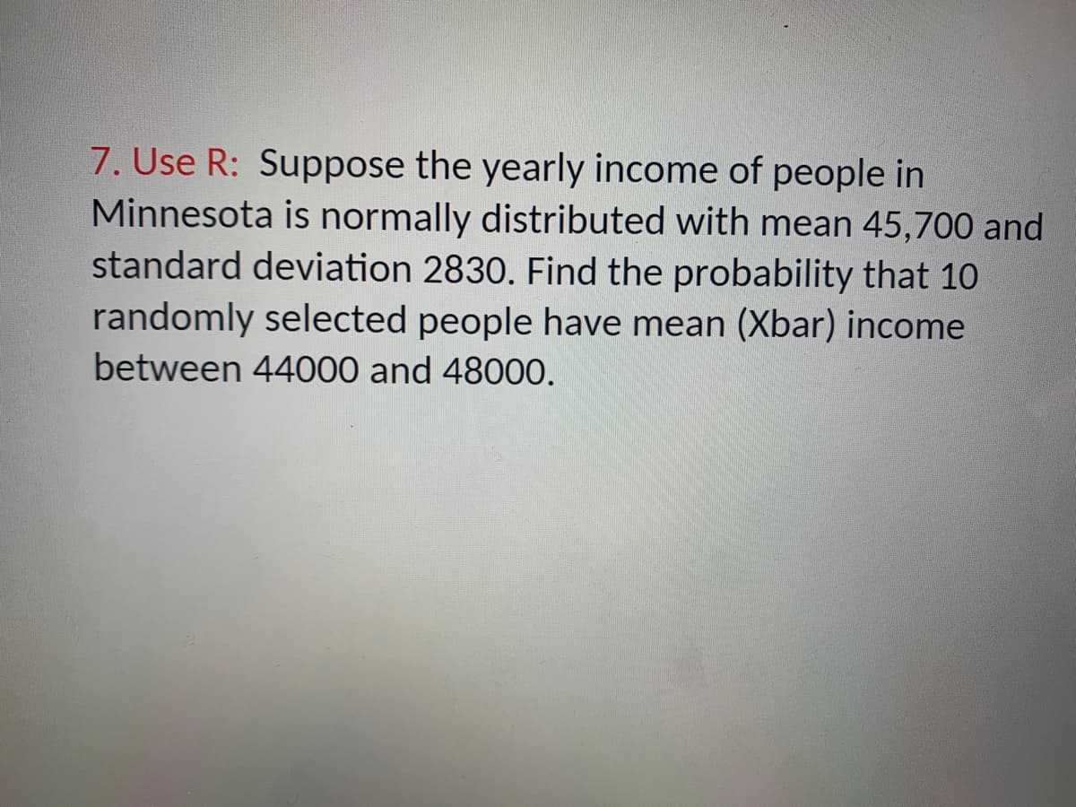 7. Use R: Suppose the yearly income of people in
Minnesota is normally distributed with mean 45,700 and
standard deviation 2830. Find the probability that 10
randomly selected people have mean (Xbar) income
between 44000 and 48000.