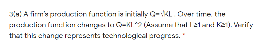 3(a) A firm's production function is initially Q=VKL. Over time, the
production function changes to Q=KL^2 (Assume that L21 and K21). Verify
that this change represents technological progress.
