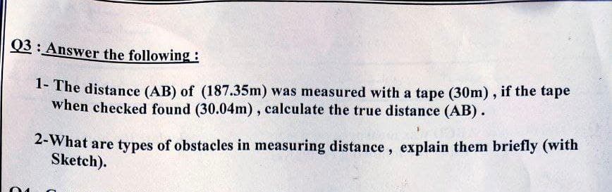 Q3 : Answer the following :
1- The distance (AB) of (187.35m) was measured with a tape (30m), if the tape
when checked found (30.04m), calculate the true distance (AB).
2-What are types of obstacles in measuring distance, explain them briefly (with
Sketch).
