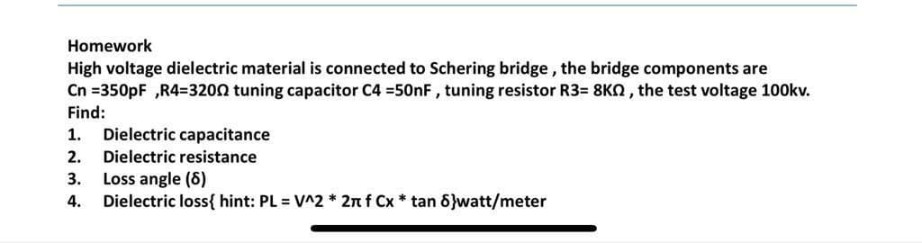 Homework
High voltage dielectric material is connected to Schering bridge, the bridge components are
Cn =350pF ,R4=3200 tuning capacitor C4 =50nF, tuning resistor R3= 8KN, the test voltage 100kv.
Find:
1.
Dielectric capacitance
2.
Dielectric resistance
Loss angle (6)
Dielectric loss{ hint: PL = V^2 * 2n f Cx * tan 6}watt/meter
3.
4.
