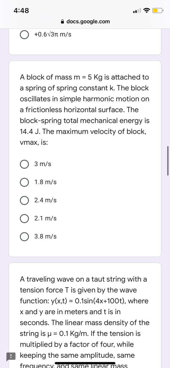 4:48
A docs.google.com
+0.6V3n m/s
A block of mass m = 5 Kg is attached to
a spring of spring constant k. The block
ocillates in simple harmonic motion on
a frictionless horizontal surface. The
block-spring total mechanical energy is
14.4 J. The maximum velocity of block,
vmax, is:
3 m/s
1.8 m/s
2.4 m/s
2.1 m/s
3.8 m/s
A traveling wave on a taut string with a
tension force T is given by the wave
function: y(x,t) = 0.1sin(4x+100t), where
%3D
x and y are in meters and t is in
seconds. The linear mass density of the
string is u = 0.1 Kg/m. If the tension is
multiplied by a factor of four, while
9 keeping the same amplitude, same
frequency, and same linear mass
