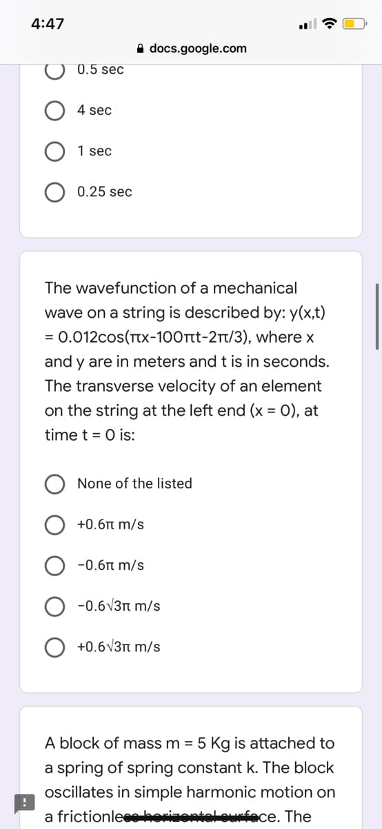 4:47
A docs.google.com
0.5 sec
4 sec
1 sec
0.25 sec
The wavefunction of a mechanical
wave on a string is described by: y(x,t)
0.012cos(TTX-100rt-2T/3), where x
and y are in meters and t is in seconds.
The transverse velocity of an element
on the string at the left end (x = O), at
time t = 0 is:
None of the listed
+0.6n m/s
-0.6n m/s
-0.6V3n m/s
+0.6V3n m/s
A block of mass m = 5 Kg is attached to
a spring of spring constant k. The block
oscillates in simple harmonic motion on
a frictionleeehorizontal ourfece. The
