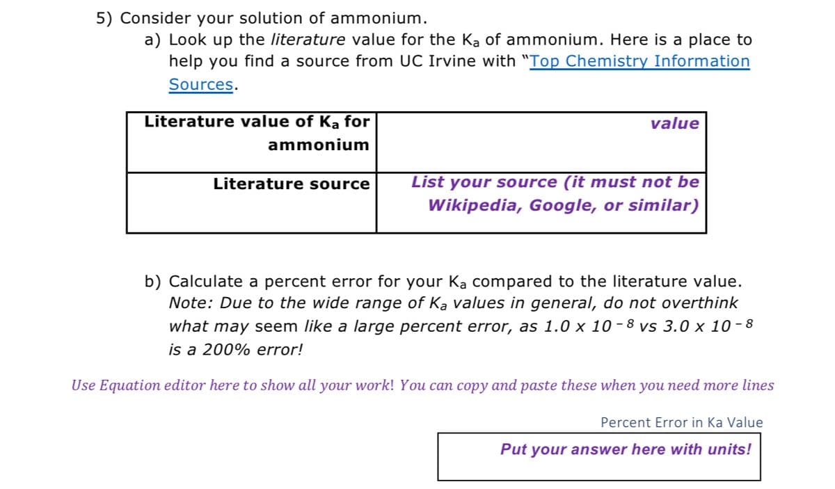 5) Consider your solution of ammonium.
a) Look up the literature value for the Ka of ammonium. Here is a place to
help you find a source from UC Irvine with "Top Chemistry Information
Sources.
Literature value of Ka for
ammonium
Literature source
value
List your source (it must not be
Wikipedia, Google, or similar)
b) Calculate a percent error for your Ka compared to the literature value.
Note: Due to the wide range of Ka values in general, do not overthink
what may seem like a large percent error, as 1.0 x 10-8 vs 3.0 x 10-8
is a 200% error!
Use Equation editor here to show all your work! You can copy and paste these when you need more lines
Percent Error in Ka Value
Put your answer here with units!