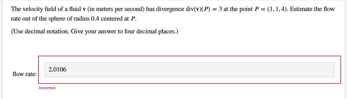 The velocity field of a fluid v (in meters per second) has divergence div(v)(P) = 3 at the point P = (1, 1, 4). Estimate the flow
rate out of the sphere of radius 0.4 centered at P.
(Use decimal notation. Give your answer to four decimal places.)
flow rate:
2.0106
Incorrect