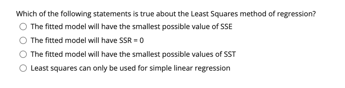 Which of the following statements is true about the Least Squares method of regression?
The fitted model will have the smallest possible value of SSE
The fitted model will have SSR = 0
The fitted model will have the smallest possible values of SST
Least squares can only be used for simple linear regression
