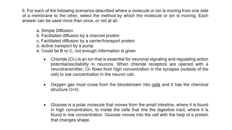 6. For each of the following scenarios described where a molecule or ion is moving from one side
of a membrane to the other, select the method by which the molecule or ion is moving. Each
answer can be used more than once, or not at all.
a. Simple Diffusion
b. Facilitated diffusion by a channel protein
c. Facilitated diffusion by a carrier/transport protein
d. Active transport by a pump
e. Could be B or C, not enough information is given
.
Chloride (Cl-) is an ion that is essential for neuronal signaling and regulating action
potential/excitability in neurons. When chloride receptors are opened with a
neurotransmitter, Cl- flows from high concentration in the synapse (outside of the
cell) to low concentration in the neuron cell.
Oxygen gas must cross from the bloodstream into cells and it has the chemical
structure O=O.
Glucose is a polar molecule that moves from the small intestine, where it is found
high concentra to inside the cells that line the digestive tract, where it is
found in low concentration. Glucose moves into the cell with the help of a protein
that changes shape.