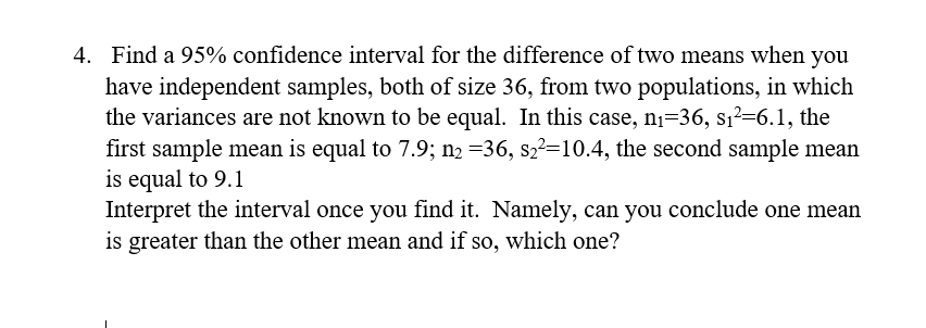 4. Find a 95% confidence interval for the difference of two means when you
have independent samples, both of size 36, from two populations, in which
the variances are not known to be equal. In this case, nị=36, s1²=6.1, the
first sample mean is equal to 7.9; n2 =36, s2?=10.4, the second sample mean
is equal to 9.1
Interpret the interval once you find it. Namely, can you conclude one mean
is greater than the other mean and if so, which one?
