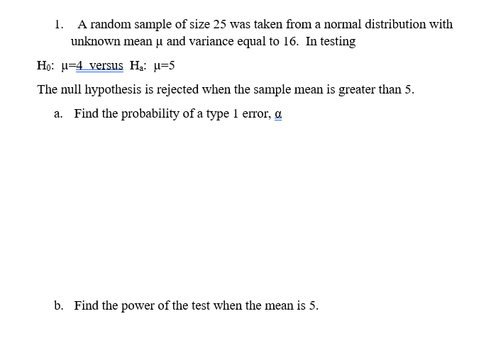 1. A random sample of size 25 was taken from a normal distribution with
unknown mean u and variance equal to 16. In testing
Họ: u=4 versus Ha: u=5
The null hypothesis is rejected when the sample mean is greater than 5.
a. Find the probability of a type 1 error, a
b. Find the power of the test when the mean is 5.

