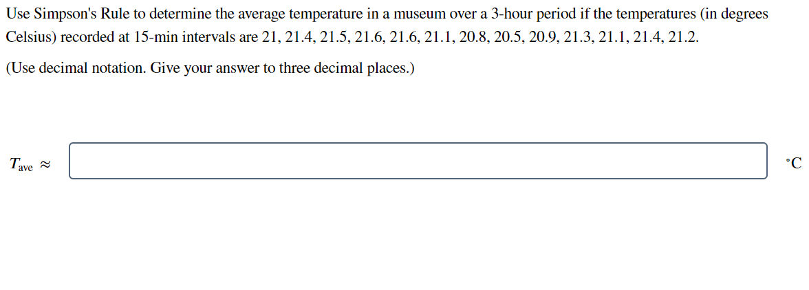 Use Simpson's Rule to determine the average temperature in a museum over a 3-hour period if the temperatures (in degrees
Celsius) recorded at 15-min intervals are 21, 21.4, 21.5, 21.6, 21.6, 21.1, 20.8, 20.5, 20.9, 21.3, 21.1, 21.4, 21.2.
(Use decimal notation. Give your answer to three decimal places.)
Tave
°C