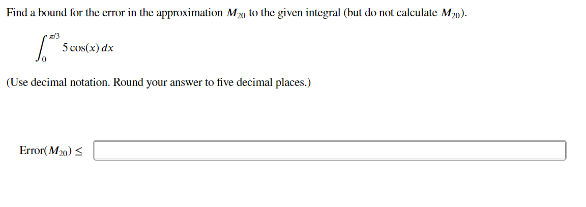 Find a bound for the error in the approximation M20 to the given integral (but do not calculate M₂0).
π/3
1.0²5
(Use decimal notation. Round your answer to five decimal places.)
5 cos(x) dx
Error(M₂0) <