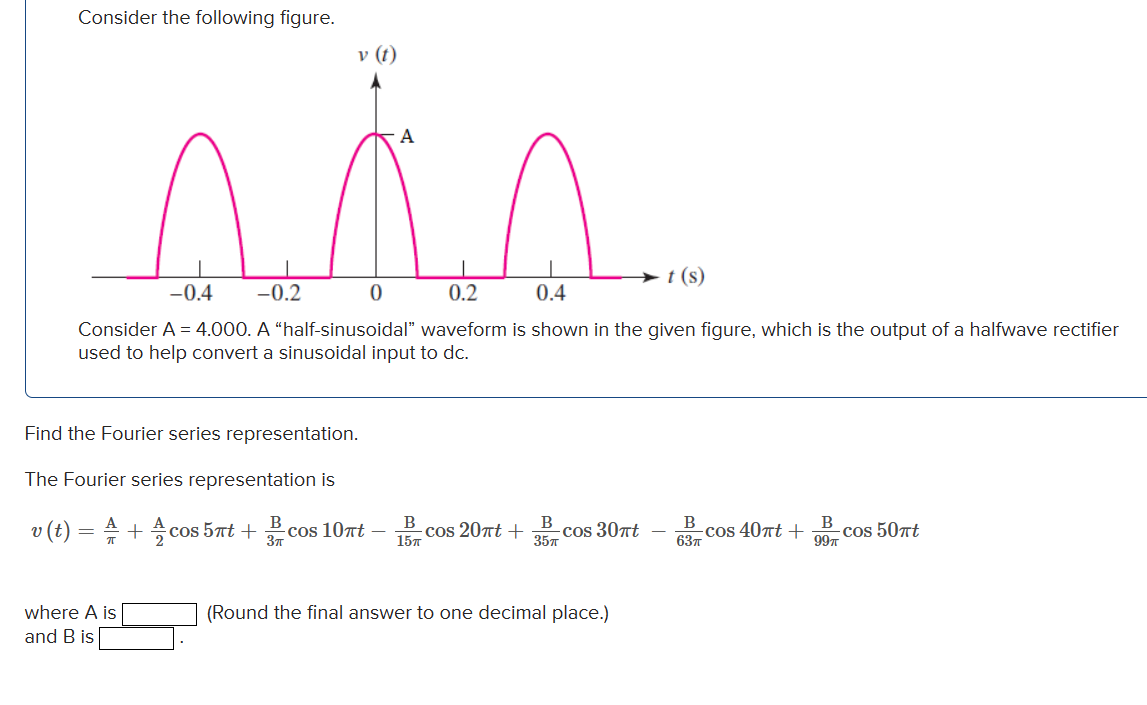 Consider the following figure.
v (t)
A
sis
0
-0.4 -0.2
0.2
0.4
Consider A = 4.000. A "half-sinusoidal" waveform is shown in the given figure, which is the output of a halfwave rectifier
used to help convert a sinusoidal input to dc.
Find the Fourier series representation.
The Fourier series representation is
v (t) = A + cos 5πt +
where A is
and B is
B
cos 10nt
3π
B
15п
cos 20πt +
B
35п
cos 30πt
t (s)
(Round the final answer to one decimal place.)
B
cos 40πt +
63п
B
99%
cos 50πt