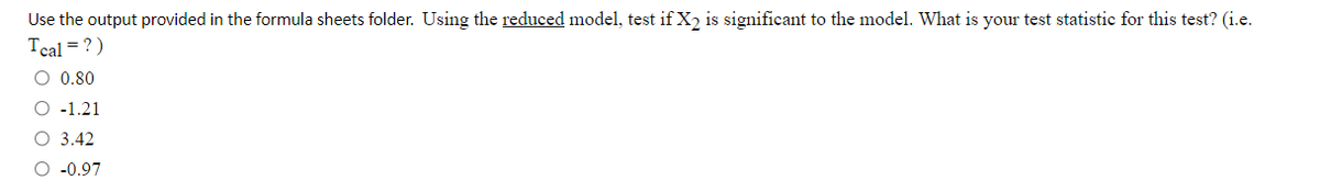 Use the output provided in the formula sheets folder. Using the reduced model, test if X2 is significant to the model. What is your test statistic for this test? (i.e.
Tcal = ?)
O 0.80
O -1.21
O 3.42
O -0.97
