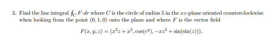 3. Find the line integral fF.dr where C' is the circle of radius 5 in the xz-plane oriented counterclockwise
when looking from the point (0, 1, 0) onto the plane and where F is the vector field
F(x, y, z) = (x²z+x³, cos(e³), -xz²+ sin(sin(z))).