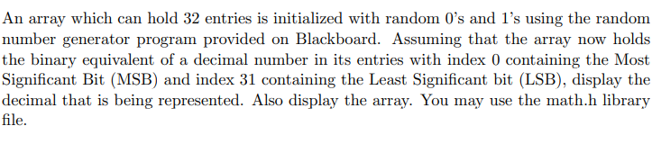 An array which can hold 32 entries is initialized with random 0's and 1's using the random
number generator program provided on Blackboard. Assuming that the array now holds
the binary equivalent of a decimal number in its entries with index 0 containing the Most
Significant Bit (MSB) and index 31 containing the Least Significant bit (LSB), display the
decimal that is being represented. Also display the array. You may use the math.h library
file.
