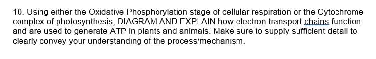 10. Using either the Oxidative Phosphorylation stage of cellular respiration or the Cytochrome
complex of photosynthesis, DIAGRAM AND EXPLAIN how electron transport chains function
and are used to generate ATP in plants and animals. Make sure to supply sufficient detail to
clearly convey your understanding of the process/mechanism.