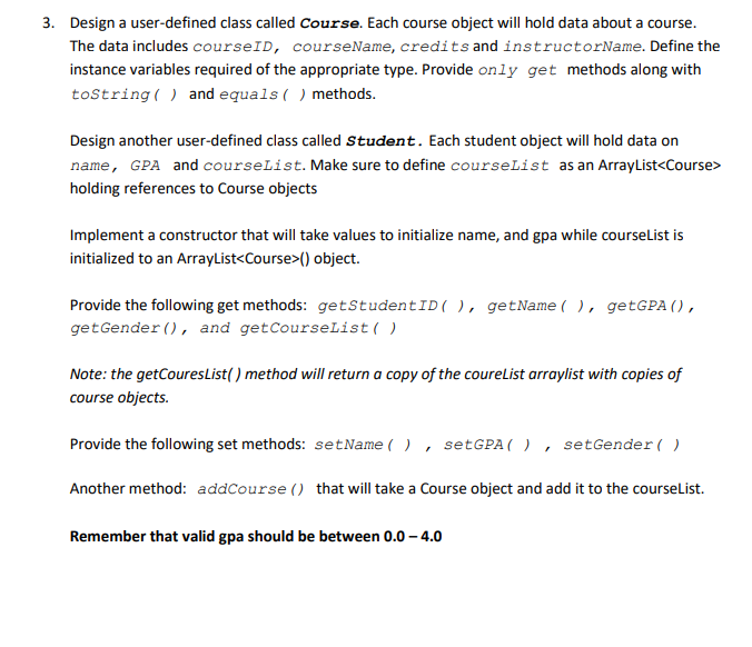 3. Design a user-defined class called Course. Each course object will hold data about a course.
The data includes courseID, courseName, credits and instructorName. Define the
instance variables required of the appropriate type. Provide only get methods along with
toString() and equals() methods.
Design another user-defined class called Student. Each student object will hold data on
name, GPA and courseList. Make sure to define courseList as an ArrayList<Course>
holding references to Course objects
Implement a constructor that will take values to initialize name, and gpa while courseList is
initialized to an ArrayList<Course>() object.
Provide the following get methods: getStudent ID ( ), getName(), getGPA (),
get Gender(), and get CourseList()
Note: the getCouresList() method will return a copy of the coureList arraylist with copies of
course objects.
Provide the following set methods: setName(), setGPA (), setGender()
Another method: addCourse () that will take a Course object and add it to the courseList.
Remember that valid gpa should be between 0.0-4.0