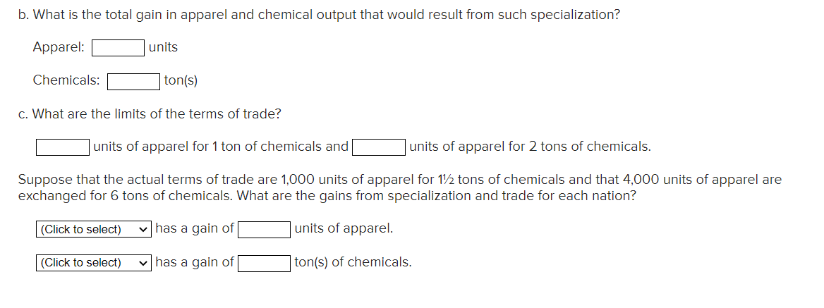b. What is the total gain in apparel and chemical output that would result from such specialization?
Apparel:
Chemicals:
units
ton(s)
c. What are the limits of the terms of trade?
units of apparel for 1 ton of chemicals and
units of apparel for 2 tons of chemicals.
Suppose that the actual terms of trade are 1,000 units of apparel for 1½ tons of chemicals and that 4,000 units of apparel are
exchanged for 6 tons of chemicals. What are the gains from specialization and trade for each nation?
(Click to select) ✓has a gain of
units of apparel.
(Click to select)
✓has a gain of
ton(s) of chemicals.