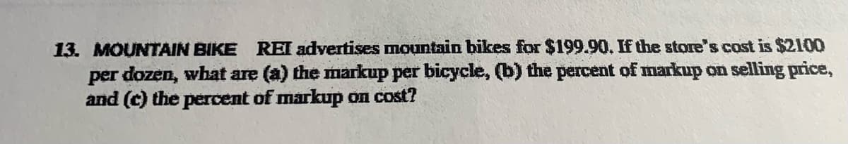 13. MOUNTAIN BIKE REI advertises mountain bikes for $199.90. If the store's cost is $2100
per dozen, what are (a) the markup per bicycle, (b) the percent of markup on selling price,
and (c) the percent of markup on cost?
