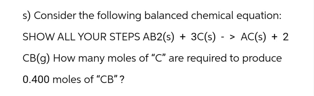 s) Consider the following balanced chemical equation:
-
SHOW ALL YOUR STEPS AB2(s) + 3C(s) > AC(s) + 2
CB(g) How many moles of “C” are required to produce
0.400 moles of "CB" ?
