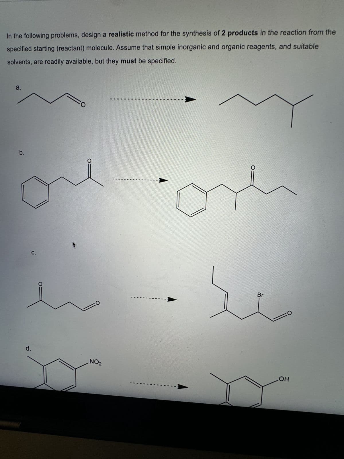 In the following problems, design a realistic method for the synthesis of 2 products in the reaction from the
specified starting (reactant) molecule. Assume that simple inorganic and organic reagents, and suitable
solvents, are readily available, but they must be specified.
a.
O
b.
ол
d.
C.
صد
Br
O
OH
NO2