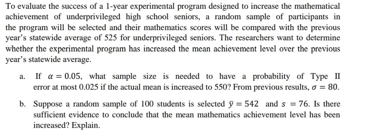 To evaluate the success of a 1-year experimental program designed to increase the mathematical
achievement of underprivileged high school seniors, a random sample of participants in
the program will be selected and their mathematics scores will be compared with the previous
year's statewide average of 525 for underprivileged seniors. The researchers want to determine
whether the experimental program has increased the mean achievement level over the previous
year's statewide average.
If a = 0.05, what sample size is needed to have a probability of Type II
error at most 0.025 if the actual mean is increased to 550? From previous results, o =
а.
80.
b. Suppose a random sample of 100 students is selected y = 542 and s =
76. Is there
sufficient evidence to conclude that the mean mathematics achievement level has been
increased? Explain.
