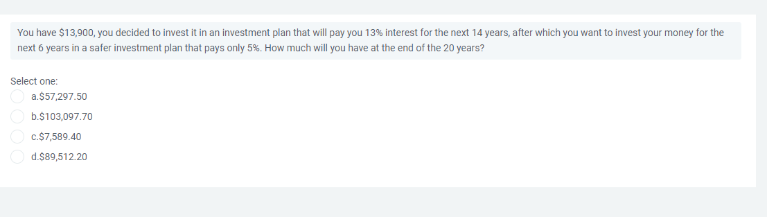 You have $13,900, you decided to invest it in an investment plan that
pay you 13% interest for the next 14 years, after which you want to invest your money for the
next 6 years in a safer investment plan that pays only 5%. How much will you have at the end of the 20 years?
Select one:
a.$57,297.50
b.$103,097.70
C.$7,589.40
d.$89,512.20
