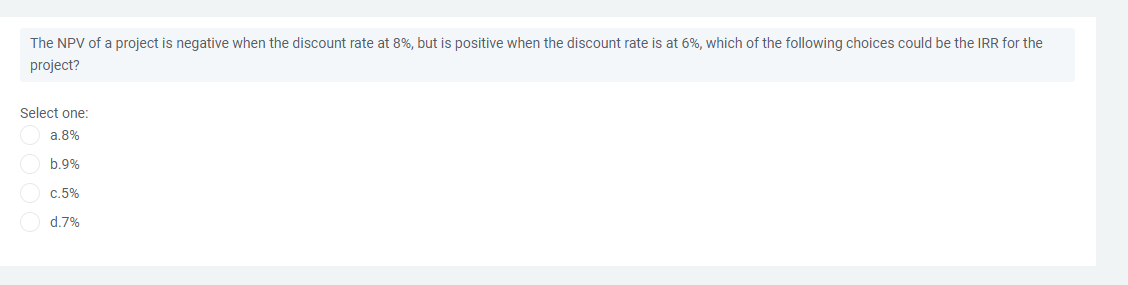 The NPV of a project is negative when the discount rate at 8%, but is positive when the discount rate is at 6%, which of the following choices could be the IRR for the
project?
Select one:
a.8%
b.9%
C.5%
d.7%
