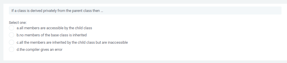 If a class is derived privately from the parent class then .
Select one:
a.all members are accessible by the child class
b.no members of the base class is inherited
c.all the members are inherited by the child class but are inaccessible
d.the compiler gives an error
