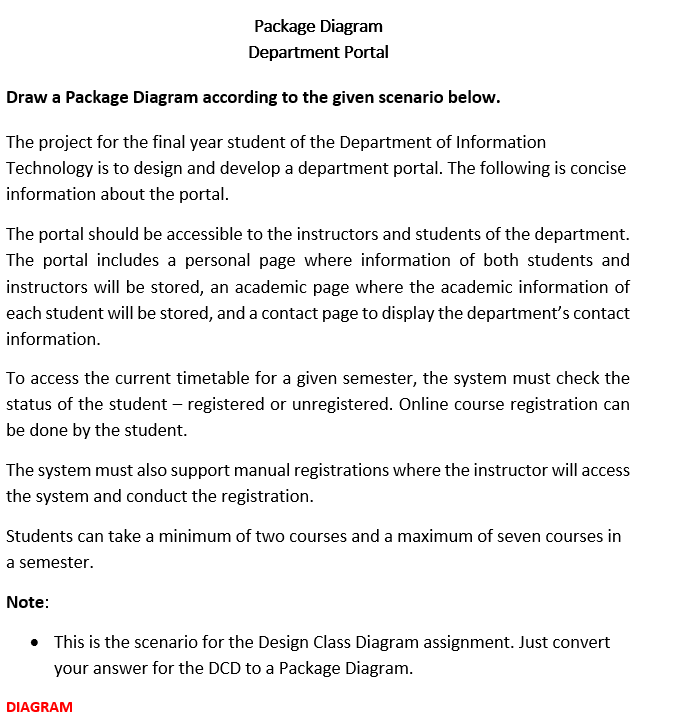 Package Diagram
Department Portal
Draw a Package Diagram according to the given scenario below.
The project for the final year student of the Department of Information
Technology is to design and develop a department portal. The following is concise
information about the portal.
The portal should be accessible to the instructors and students of the department.
The portal includes a personal page where information of both students and
instructors will be stored, an academic page where the academic information of
each student will be stored, and a contact page to display the department's contact
information.
To access the current timetable for a given semester, the system must check the
status of the student – registered or unregistered. Online course registration can
be done by the student.
The system must also support manual registrations where the instructor will access
the system and conduct the registration.
Students can take a minimum of two courses and a maximum of seven courses in
a semester.
Note:
• This is the scenario for the Design Class Diagram assignment. Just convert
your answer for the DCD to a Package Diagram.
DIAGRAM
