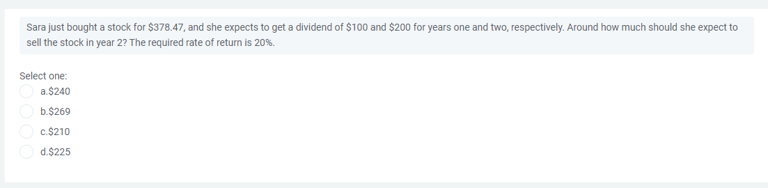 Sara just bought a stock for $378.47, and she expects to get a dividend of $100 and $200 for years one and two, respectively. Around how much should she expect to
sell the stock in year 2? The required rate of return is 20%.
Select one:
a.$240
b.$269
c.$210
d.$225
