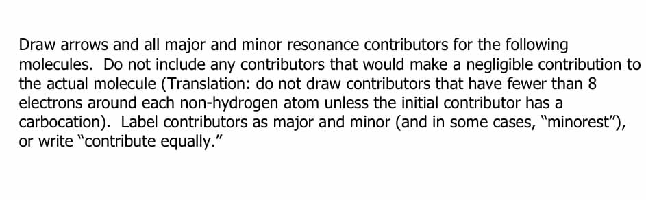 Draw arrows and all major and minor resonance contributors for the following
molecules. Do not include any contributors that would make a negligible contribution to
the actual molecule (Translation: do not draw contributors that have fewer than 8
electrons around each non-hydrogen atom unless the initial contributor has a
carbocation). Label contributors as major and minor (and in some cases, "minorest"),
or write "contribute equally."
