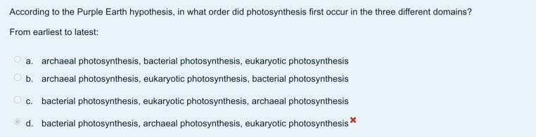 According to the Purple Earth hypothesis, in what order did photosynthesis first occur in the three different domains?
From earliest to latest:
a. archaeal photosynthesis, bacterial photosynthesis, eukaryotic photosynthesis
b. archaeal photosynthesis, eukaryotic photosynthesis, bacterial photosynthesis
c. bacterial photosynthesis, eukaryotic photosynthesis, archaeal photosynthesis
d. bacterial photosynthesis, archaeal photosynthesis, eukaryotic photosynthesis *